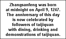 Zhangsanfeng was born  at midnight on April 9, 1247.  The anniversary of this day  is now celebrated by  followers of taijiquan  with dining, drinking and  demonstrations of taijiquan.